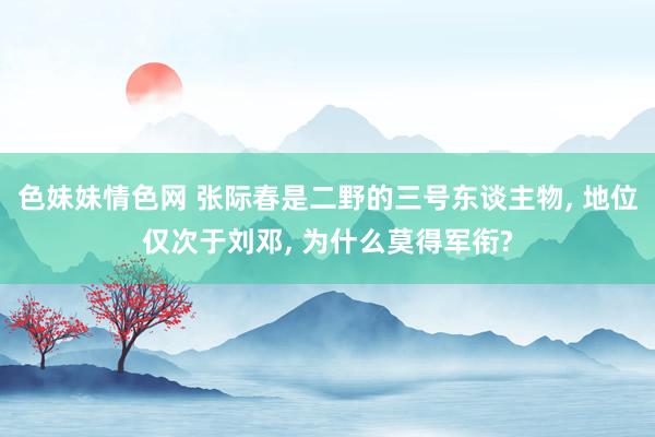 色妹妹情色网 张际春是二野的三号东谈主物， 地位仅次于刘邓， 为什么莫得军衔?