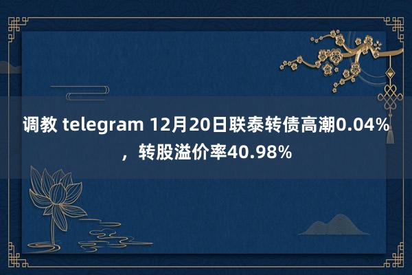 调教 telegram 12月20日联泰转债高潮0.04%，转股溢价率40.98%