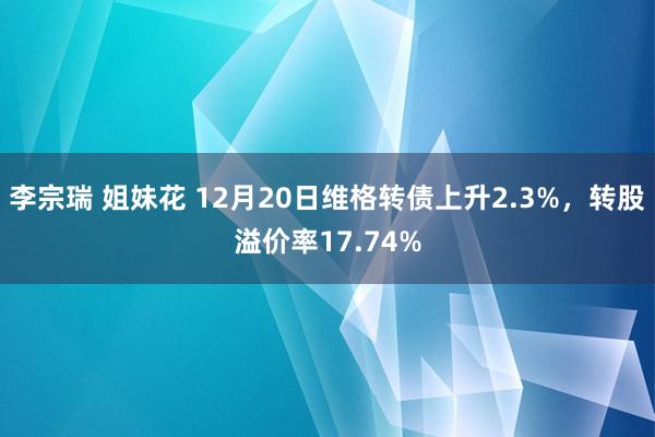 李宗瑞 姐妹花 12月20日维格转债上升2.3%，转股溢价率17.74%