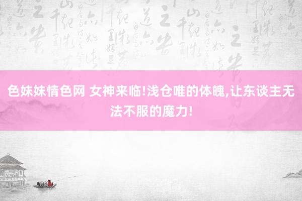 色妹妹情色网 女神来临!浅仓唯的体魄，让东谈主无法不服的魔力!