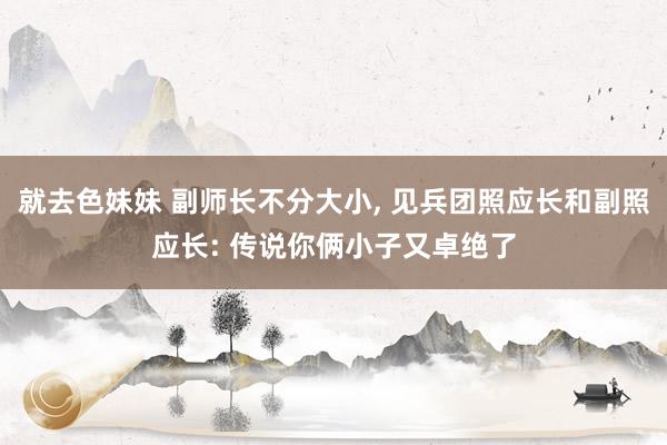就去色妹妹 副师长不分大小， 见兵团照应长和副照应长: 传说你俩小子又卓绝了