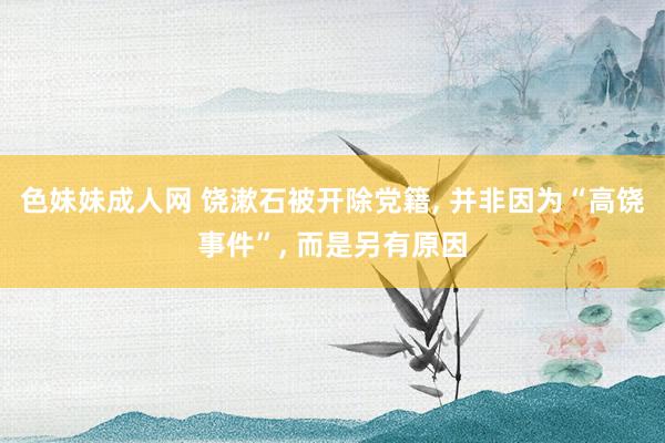 色妹妹成人网 饶漱石被开除党籍， 并非因为“高饶事件”， 而是另有原因
