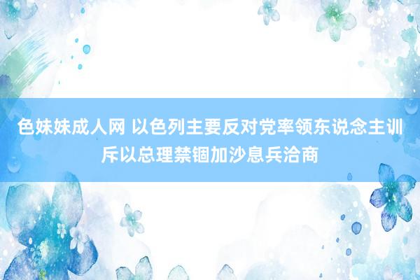 色妹妹成人网 以色列主要反对党率领东说念主训斥以总理禁锢加沙息兵洽商