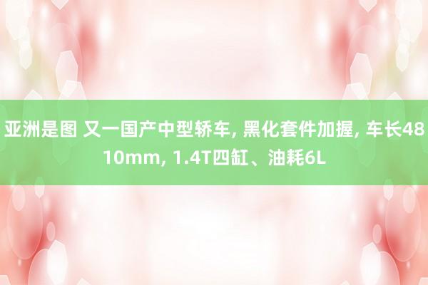 亚洲是图 又一国产中型轿车， 黑化套件加握， 车长4810mm， 1.4T四缸、油耗6L