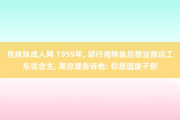 色妹妹成人网 1959年， 邱行湘特赦后想当搬运工东说念主， 周总理告诉他: 你是国度干部