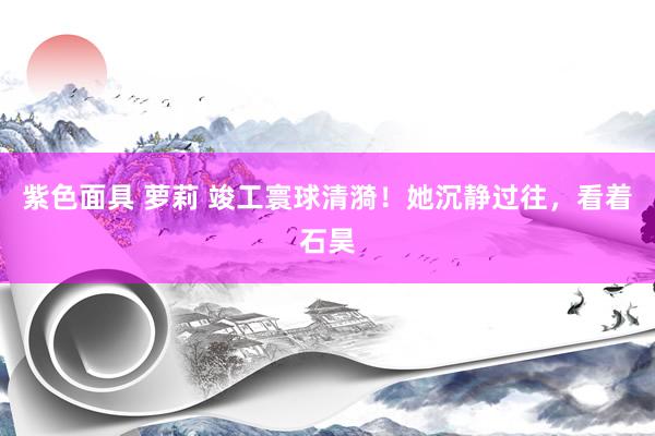 紫色面具 萝莉 竣工寰球清漪！她沉静过往，看着石昊