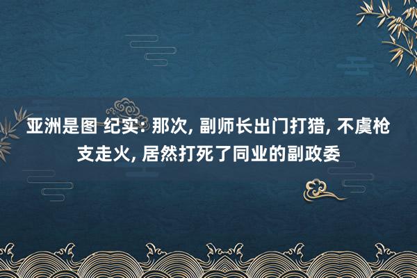 亚洲是图 纪实: 那次， 副师长出门打猎， 不虞枪支走火， 居然打死了同业的副政委