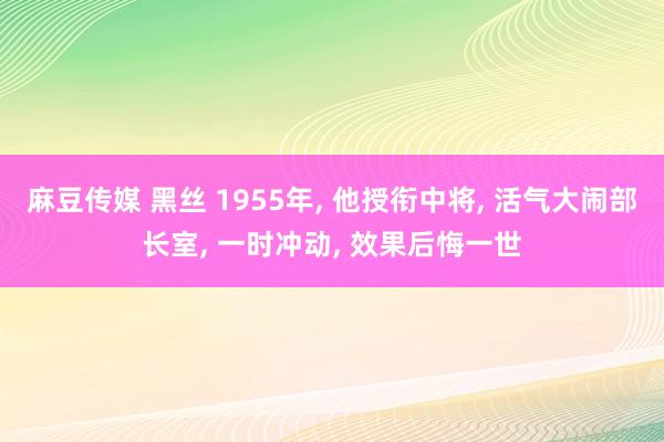 麻豆传媒 黑丝 1955年， 他授衔中将， 活气大闹部长室， 一时冲动， 效果后悔一世