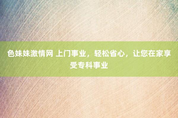 色妹妹激情网 上门事业，轻松省心，让您在家享受专科事业
