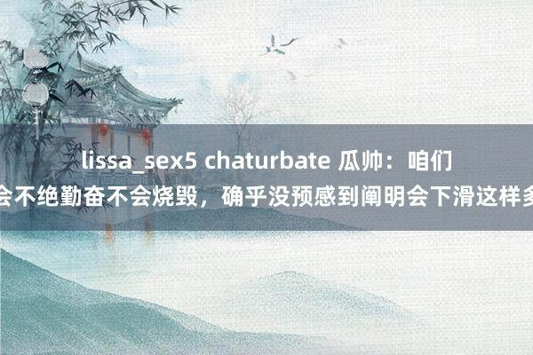 lissa_sex5 chaturbate 瓜帅：咱们会不绝勤奋不会烧毁，确乎没预感到阐明会下滑这样多