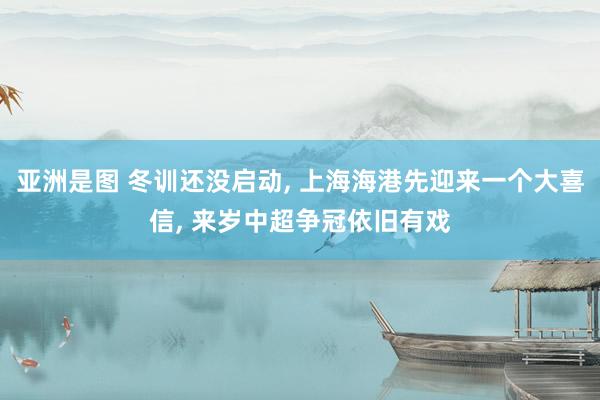 亚洲是图 冬训还没启动， 上海海港先迎来一个大喜信， 来岁中超争冠依旧有戏