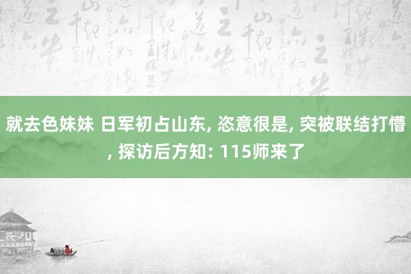 就去色妹妹 日军初占山东， 恣意很是， 突被联结打懵， 探访后方知: 115师来了