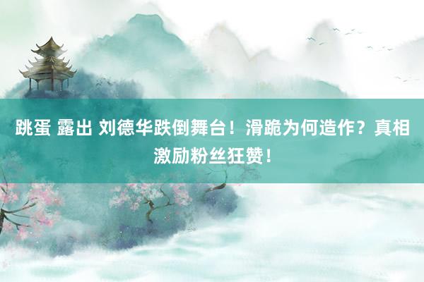跳蛋 露出 刘德华跌倒舞台！滑跪为何造作？真相激励粉丝狂赞！