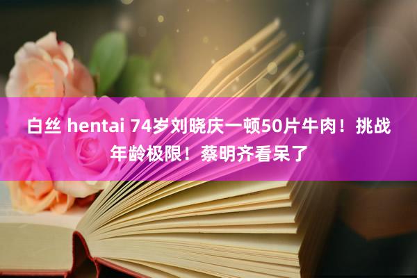白丝 hentai 74岁刘晓庆一顿50片牛肉！挑战年龄极限！蔡明齐看呆了