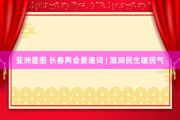 亚洲是图 长春两会要道词 | 滋润民生暖民气