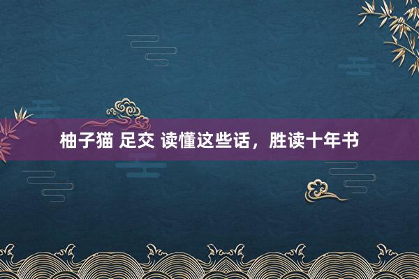 柚子猫 足交 读懂这些话,胜读十年书