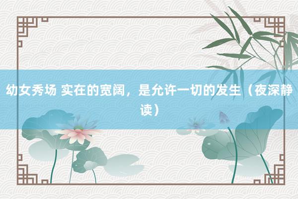 幼女秀场 实在的宽阔，是允许一切的发生（夜深静读）