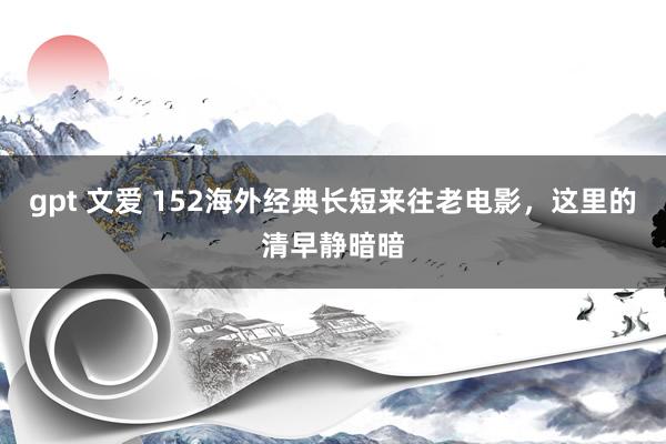 gpt 文爱 152海外经典长短来往老电影，这里的清早静暗暗