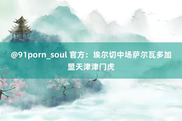 @91porn_soul 官方:埃尔切中场萨尔瓦多加盟天津津门虎