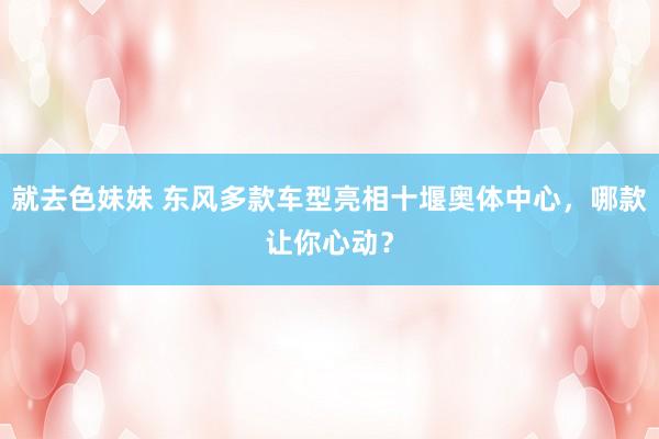就去色妹妹 东风多款车型亮相十堰奥体中心，哪款让你心动？