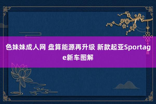 色妹妹成人网 盘算能源再升级 新款起亚Sportage新车图解