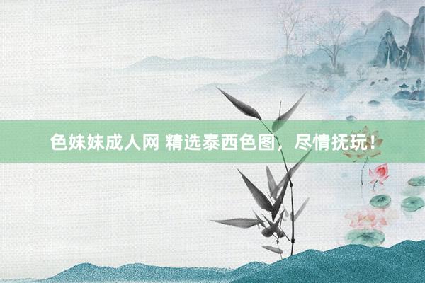 色妹妹成人网 精选泰西色图，尽情抚玩！