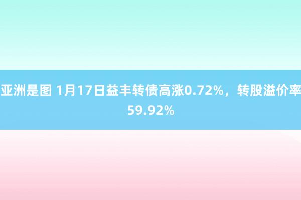 亚洲是图 1月17日益丰转债高涨0.72%，转股溢价率59.92%