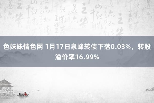 色妹妹情色网 1月17日泉峰转债下落0.03%，转股溢价率16.99%