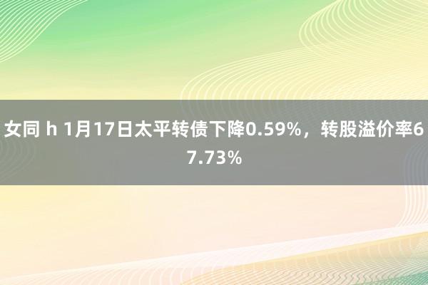 女同 h 1月17日太平转债下降0.59%，转股溢价率67.73%