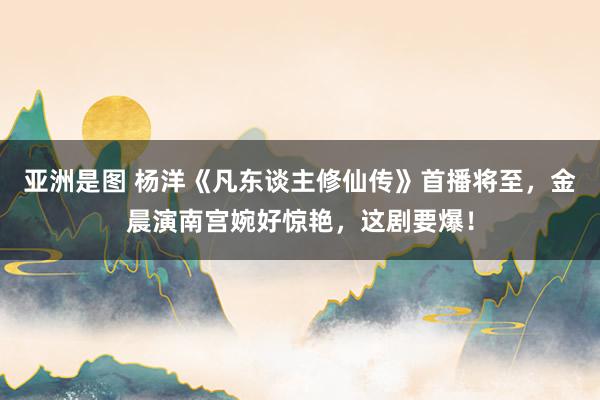 亚洲是图 杨洋《凡东谈主修仙传》首播将至，金晨演南宫婉好惊艳，这剧要爆！
