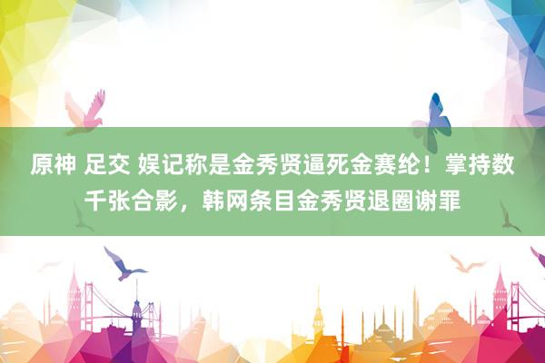 原神 足交 娱记称是金秀贤逼死金赛纶！掌持数千张合影，韩网条目金秀贤退圈谢罪