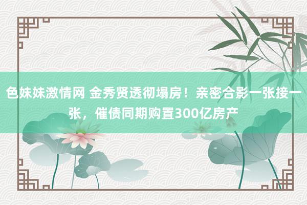 色妹妹激情网 金秀贤透彻塌房！亲密合影一张接一张，催债同期购置300亿房产