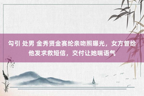 勾引 处男 金秀贤金赛纶亲吻照曝光，女方曾给他发求救短信，交付让她喘语气