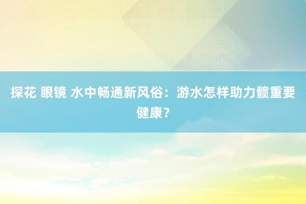 探花 眼镜 水中畅通新风俗：游水怎样助力髋重要健康？