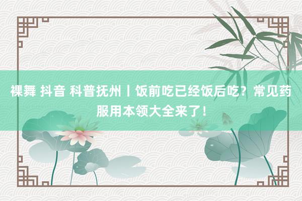 裸舞 抖音 科普抚州丨饭前吃已经饭后吃？常见药服用本领大全来了！