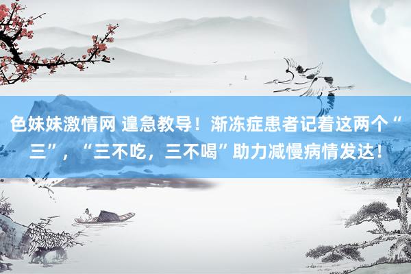 色妹妹激情网 遑急教导！渐冻症患者记着这两个“三”，“三不吃，三不喝”助力减慢病情发达！