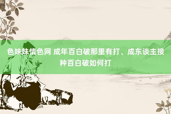 色妹妹情色网 成年百白破那里有打、成东谈主接种百白破如何打