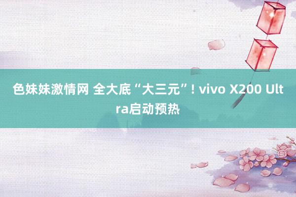 色妹妹激情网 全大底“大三元”! vivo X200 Ultra启动预热