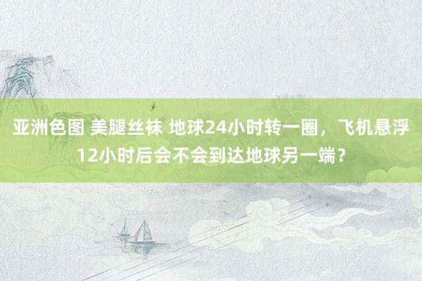 亚洲色图 美腿丝袜 地球24小时转一圈，飞机悬浮12小时后会不会到达地球另一端？