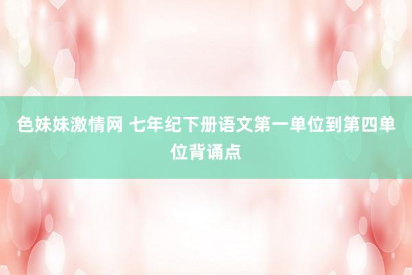 色妹妹激情网 七年纪下册语文第一单位到第四单位背诵点