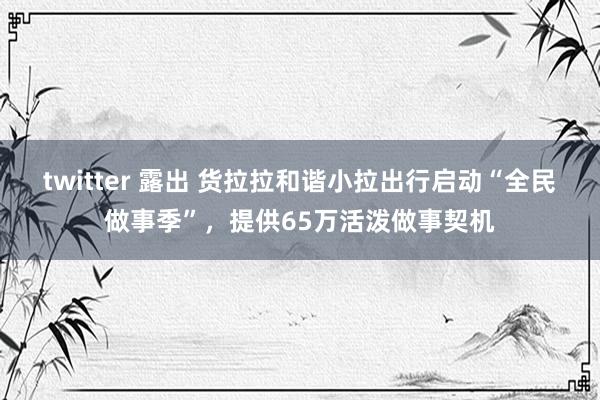 twitter 露出 货拉拉和谐小拉出行启动“全民做事季”，提供65万活泼做事契机