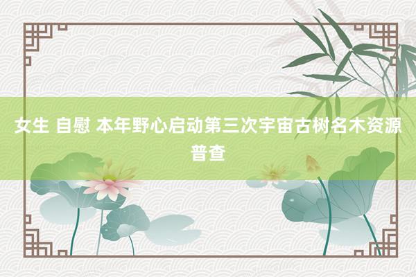 女生 自慰 本年野心启动第三次宇宙古树名木资源普查