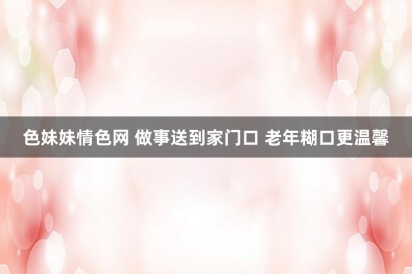 色妹妹情色网 做事送到家门口 老年糊口更温馨