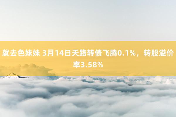就去色妹妹 3月14日天路转债飞腾0.1%，转股溢价率3.58%