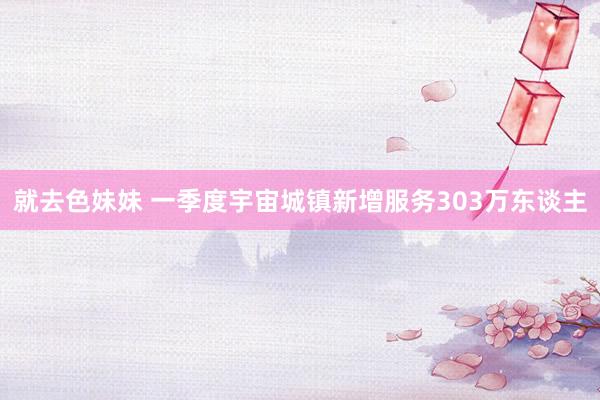 就去色妹妹 一季度宇宙城镇新增服务303万东谈主