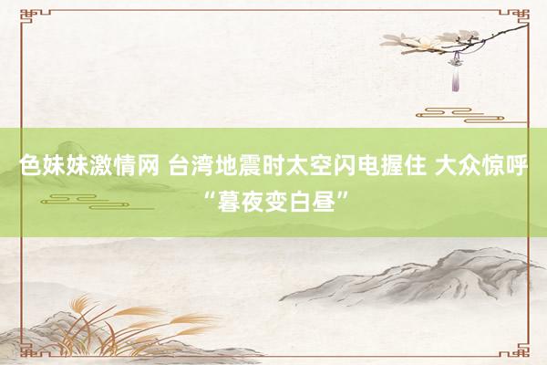 色妹妹激情网 台湾地震时太空闪电握住 大众惊呼“暮夜变白昼”