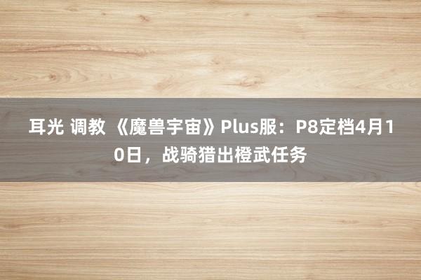 耳光 调教 《魔兽宇宙》Plus服：P8定档4月10日，战骑猎出橙武任务