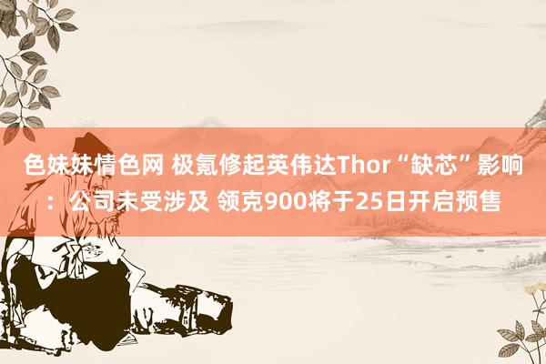 色妹妹情色网 极氪修起英伟达Thor“缺芯”影响：公司未受涉及 领克900将于25日开启预售