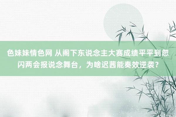 色妹妹情色网 从阁下东说念主大赛成绩平平到忽闪两会报说念舞台，为啥迟茜能奏效逆袭？