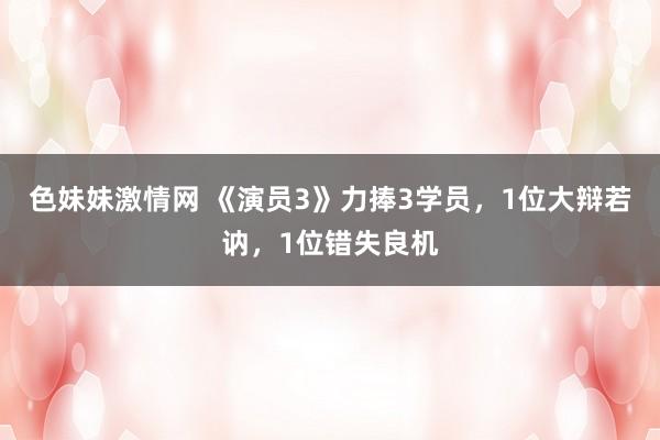 色妹妹激情网 《演员3》力捧3学员，1位大辩若讷，1位错失良机